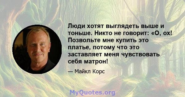 Люди хотят выглядеть выше и тоньше. Никто не говорит: «О, ох! Позвольте мне купить это платье, потому что это заставляет меня чувствовать себя матрон!