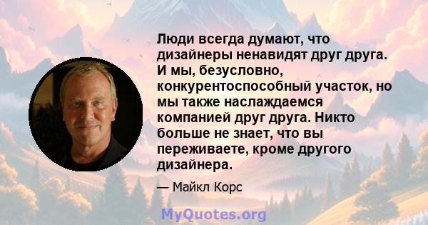 Люди всегда думают, что дизайнеры ненавидят друг друга. И мы, безусловно, конкурентоспособный участок, но мы также наслаждаемся компанией друг друга. Никто больше не знает, что вы переживаете, кроме другого дизайнера.