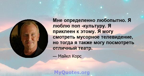 Мне определенно любопытно. Я люблю поп -культуру. Я приклеен к этому. Я могу смотреть мусорное телевидение, но тогда я также могу посмотреть отличный театр.