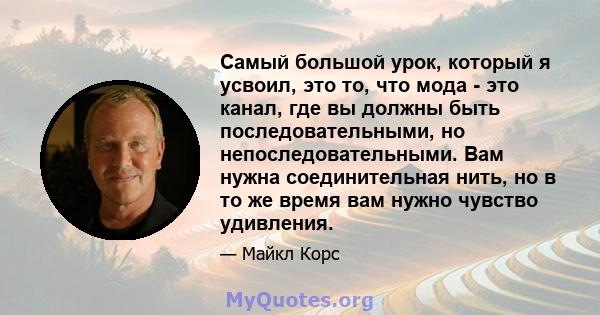 Самый большой урок, который я усвоил, это то, что мода - это канал, где вы должны быть последовательными, но непоследовательными. Вам нужна соединительная нить, но в то же время вам нужно чувство удивления.