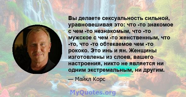 Вы делаете сексуальность сильной, уравновешивая это: что -то знакомое с чем -то незнакомым, что -то мужское с чем -то женственным, что -то, что -то обтекаемое чем -то рококо. Это инь и ян. Женщины изготовлены из слоев,