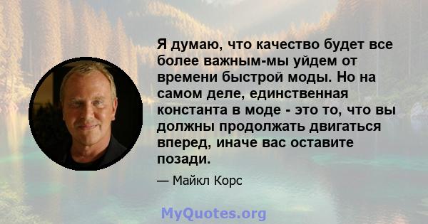 Я думаю, что качество будет все более важным-мы уйдем от времени быстрой моды. Но на самом деле, единственная константа в моде - это то, что вы должны продолжать двигаться вперед, иначе вас оставите позади.