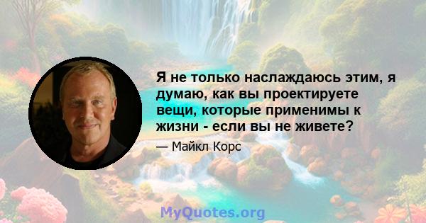 Я не только наслаждаюсь этим, я думаю, как вы проектируете вещи, которые применимы к жизни - если вы не живете?