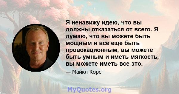 Я ненавижу идею, что вы должны отказаться от всего. Я думаю, что вы можете быть мощным и все еще быть провокационным, вы можете быть умным и иметь мягкость, вы можете иметь все это.