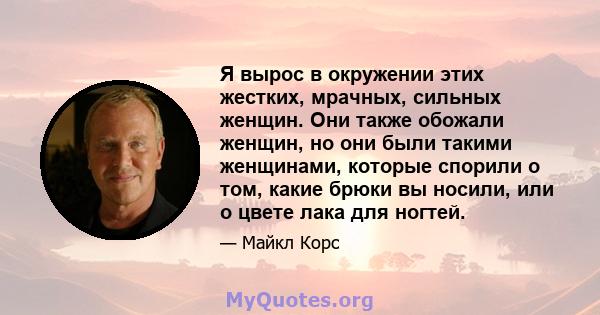 Я вырос в окружении этих жестких, мрачных, сильных женщин. Они также обожали женщин, но они были такими женщинами, которые спорили о том, какие брюки вы носили, или о цвете лака для ногтей.