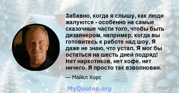 Забавно, когда я слышу, как люди жалуются - особенно на самые сказочные части того, чтобы быть дизайнером, например, когда вы готовитесь к работе над шоу. Я даже не знаю, что устал. Я мог бы остаться на шесть дней