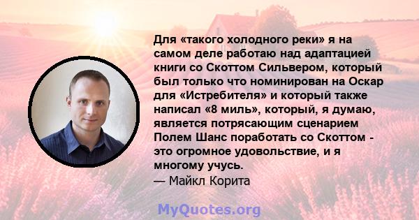 Для «такого холодного реки» я на самом деле работаю над адаптацией книги со Скоттом Сильвером, который был только что номинирован на Оскар для «Истребителя» и который также написал «8 миль», который, я думаю, является