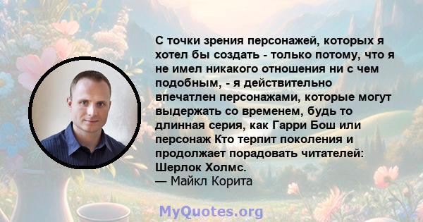 С точки зрения персонажей, которых я хотел бы создать - только потому, что я не имел никакого отношения ни с чем подобным, - я действительно впечатлен персонажами, которые могут выдержать со временем, будь то длинная