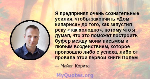 Я предпринял очень сознательные усилия, чтобы закончить «Дом кипариса» до того, как запустил реку «так холодно», потому что я думал, что это поможет построить буфер между моим письмом и любым воздействием, которое