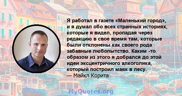 Я работал в газете «Маленький город», и я думал обо всех странных историях, которые я видел, пропадая через редакцию в свое время там, которые были отклонены как своего рода забавные любопытство. Каким -то образом из