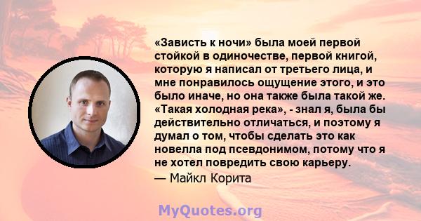 «Зависть к ночи» была моей первой стойкой в ​​одиночестве, первой книгой, которую я написал от третьего лица, и мне понравилось ощущение этого, и это было иначе, но она также была такой же. «Такая холодная река», - знал 