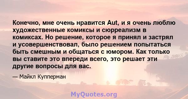 Конечно, мне очень нравится Aut, и я очень люблю художественные комиксы и сюрреализм в комиксах. Но решение, которое я принял и застрял и усовершенствовал, было решением попытаться быть смешным и общаться с юмором. Как