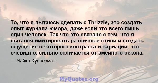 То, что я пытаюсь сделать с Thrizzle, это создать опыт журнала юмора, даже если это всего лишь один человек. Так что это связано с тем, что я пытался имитировать различные стили и создать ощущение некоторого контраста и 