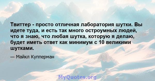 Твиттер - просто отличная лаборатория шутки. Вы идете туда, и есть так много остроумных людей, что я знаю, что любая шутка, которую я делаю, будет иметь ответ как минимум с 10 великими шутками.