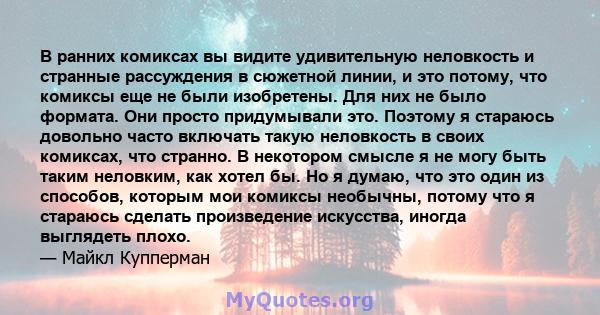 В ранних комиксах вы видите удивительную неловкость и странные рассуждения в сюжетной линии, и это потому, что комиксы еще не были изобретены. Для них не было формата. Они просто придумывали это. Поэтому я стараюсь