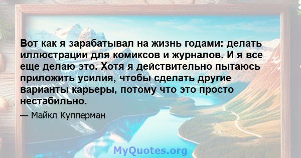 Вот как я зарабатывал на жизнь годами: делать иллюстрации для комиксов и журналов. И я все еще делаю это. Хотя я действительно пытаюсь приложить усилия, чтобы сделать другие варианты карьеры, потому что это просто