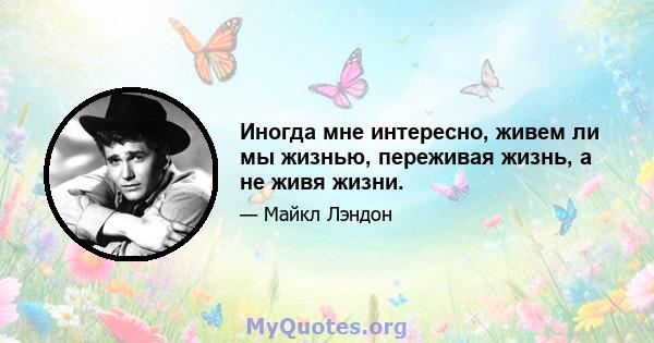 Иногда мне интересно, живем ли мы жизнью, переживая жизнь, а не живя жизни.