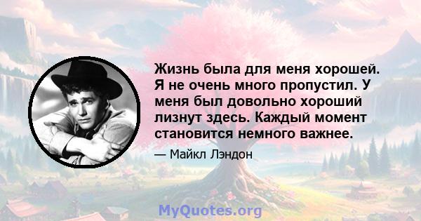 Жизнь была для меня хорошей. Я не очень много пропустил. У меня был довольно хороший лизнут здесь. Каждый момент становится немного важнее.