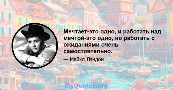 Мечтает-это одно, и работать над мечтой-это одно, но работать с ожиданиями очень самостоятельно.