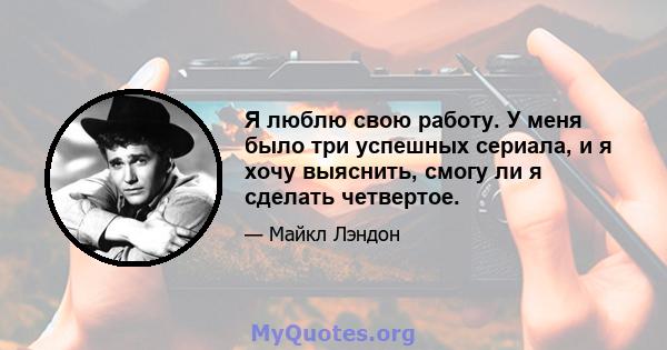 Я люблю свою работу. У меня было три успешных сериала, и я хочу выяснить, смогу ли я сделать четвертое.