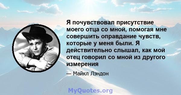 Я почувствовал присутствие моего отца со мной, помогая мне совершить оправдание чувств, которые у меня были. Я действительно слышал, как мой отец говорил со мной из другого измерения