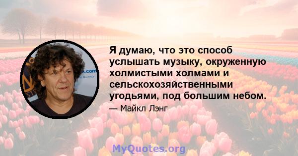 Я думаю, что это способ услышать музыку, окруженную холмистыми холмами и сельскохозяйственными угодьями, под большим небом.