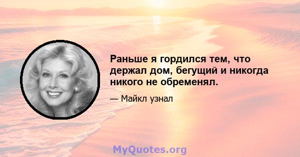 Раньше я гордился тем, что держал дом, бегущий и никогда никого не обременял.