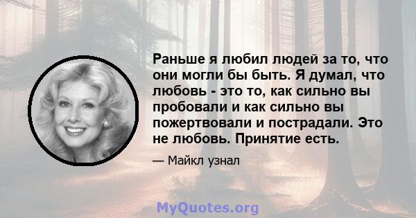 Раньше я любил людей за то, что они могли бы быть. Я думал, что любовь - это то, как сильно вы пробовали и как сильно вы пожертвовали и пострадали. Это не любовь. Принятие есть.