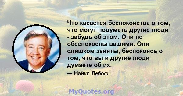 Что касается беспокойства о том, что могут подумать другие люди - забудь об этом. Они не обеспокоены вашими. Они слишком заняты, беспокоясь о том, что вы и другие люди думаете об их.