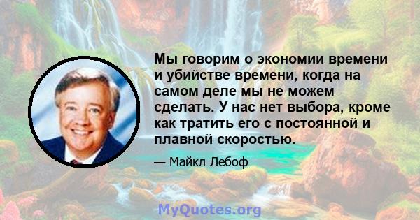 Мы говорим о экономии времени и убийстве времени, когда на самом деле мы не можем сделать. У нас нет выбора, кроме как тратить его с постоянной и плавной скоростью.