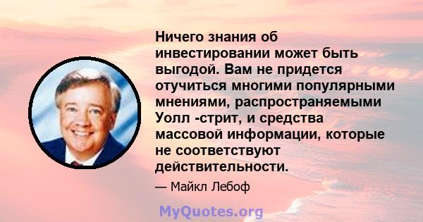 Ничего знания об инвестировании может быть выгодой. Вам не придется отучиться многими популярными мнениями, распространяемыми Уолл -стрит, и средства массовой информации, которые не соответствуют действительности.