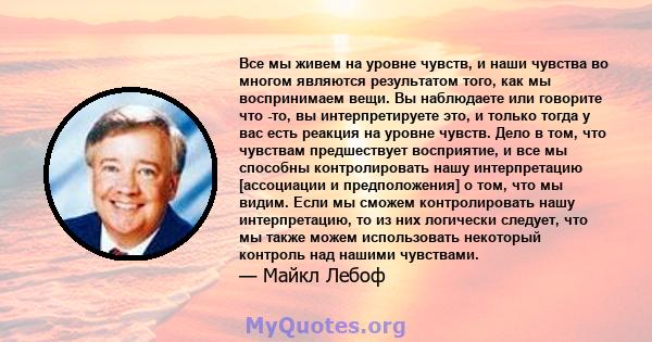 Все мы живем на уровне чувств, и наши чувства во многом являются результатом того, как мы воспринимаем вещи. Вы наблюдаете или говорите что -то, вы интерпретируете это, и только тогда у вас есть реакция на уровне