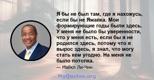 Я бы не был там, где я нахожусь, если бы не Ямайка. Мои формирующие годы были здесь. У меня не было бы уверенности, что у меня есть, если бы я не родился здесь, потому что я вырос здесь, я знал, что могу стать кем