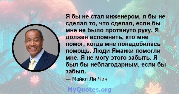 Я бы не стал инженером, я бы не сделал то, что сделал, если бы мне не было протянуто руку. Я должен вспомнить, кто мне помог, когда мне понадобилась помощь. Люди Ямайки помогли мне. Я не могу этого забыть. Я был бы