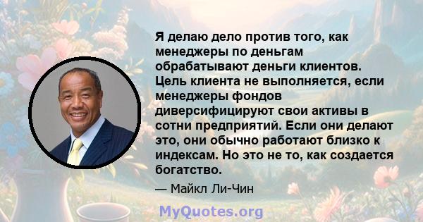 Я делаю дело против того, как менеджеры по деньгам обрабатывают деньги клиентов. Цель клиента не выполняется, если менеджеры фондов диверсифицируют свои активы в сотни предприятий. Если они делают это, они обычно