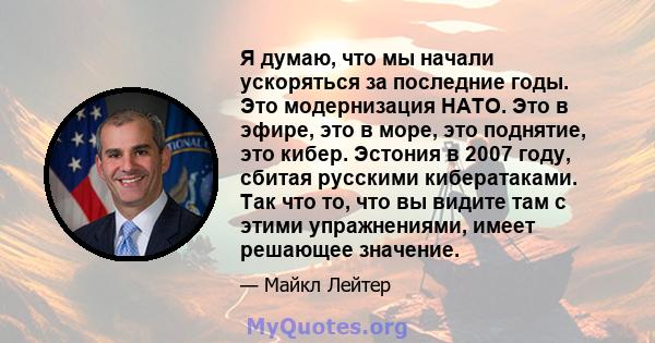 Я думаю, что мы начали ускоряться за последние годы. Это модернизация НАТО. Это в эфире, это в море, это поднятие, это кибер. Эстония в 2007 году, сбитая русскими кибератаками. Так что то, что вы видите там с этими