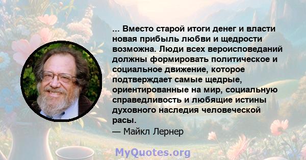 ... Вместо старой итоги денег и власти новая прибыль любви и щедрости возможна. Люди всех вероисповеданий должны формировать политическое и социальное движение, которое подтверждает самые щедрые, ориентированные на мир, 