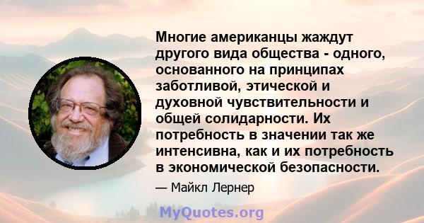 Многие американцы жаждут другого вида общества - одного, основанного на принципах заботливой, этической и духовной чувствительности и общей солидарности. Их потребность в значении так же интенсивна, как и их потребность 