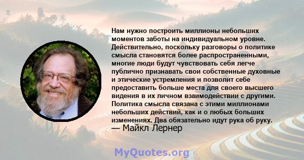 Нам нужно построить миллионы небольших моментов заботы на индивидуальном уровне. Действительно, поскольку разговоры о политике смысла становятся более распространенными, многие люди будут чувствовать себя легче публично 