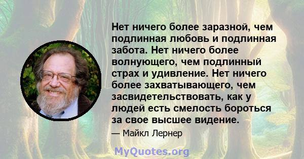 Нет ничего более заразной, чем подлинная любовь и подлинная забота. Нет ничего более волнующего, чем подлинный страх и удивление. Нет ничего более захватывающего, чем засвидетельствовать, как у людей есть смелость