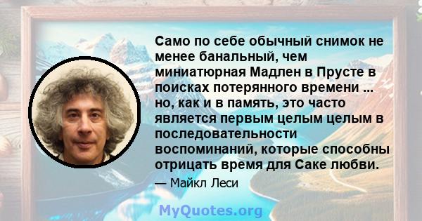 Само по себе обычный снимок не менее банальный, чем миниатюрная Мадлен в Прусте в поисках потерянного времени ... но, как и в память, это часто является первым целым целым в последовательности воспоминаний, которые