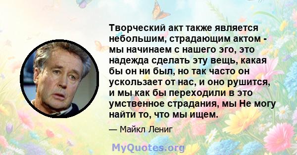 Творческий акт также является небольшим, страдающим актом - мы начинаем с нашего эго, это надежда сделать эту вещь, какая бы он ни был, но так часто он ускользает от нас, и оно рушится, и мы как бы переходили в это