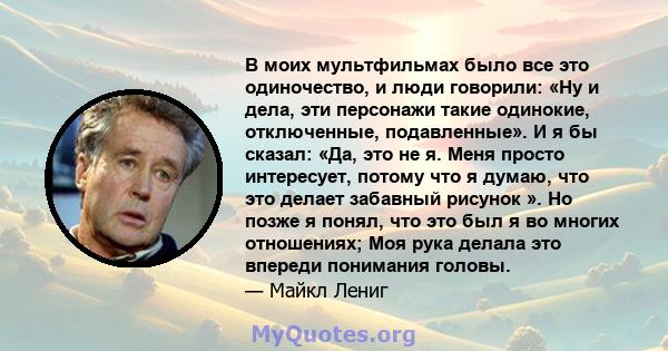 В моих мультфильмах было все это одиночество, и люди говорили: «Ну и дела, эти персонажи такие одинокие, отключенные, подавленные». И я бы сказал: «Да, это не я. Меня просто интересует, потому что я думаю, что это