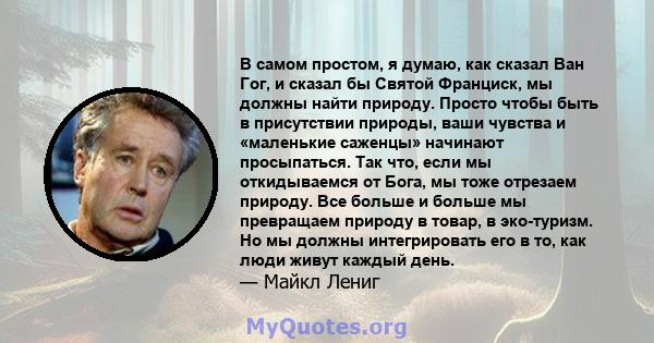 В самом простом, я думаю, как сказал Ван Гог, и сказал бы Святой Франциск, мы должны найти природу. Просто чтобы быть в присутствии природы, ваши чувства и «маленькие саженцы» начинают просыпаться. Так что, если мы