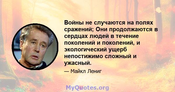 Войны не случаются на полях сражений; Они продолжаются в сердцах людей в течение поколений и поколений, и экологический ущерб непостижимо сложный и ужасный.