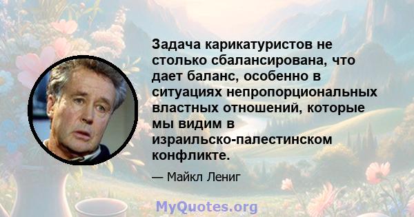 Задача карикатуристов не столько сбалансирована, что дает баланс, особенно в ситуациях непропорциональных властных отношений, которые мы видим в израильско-палестинском конфликте.