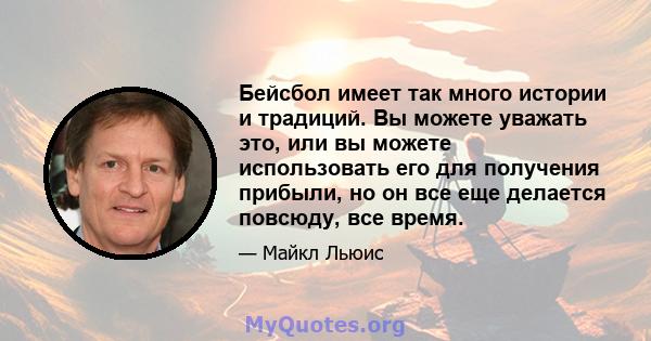 Бейсбол имеет так много истории и традиций. Вы можете уважать это, или вы можете использовать его для получения прибыли, но он все еще делается повсюду, все время.