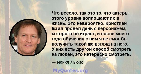 Что весело, так это то, что актеры этого уровня воплощают их в жизнь. Это невероятно. Кристиан Бэйл провел день с персонажем, которого он играет, и после моего года обучения с ним я не смог бы получить такой же взгляд