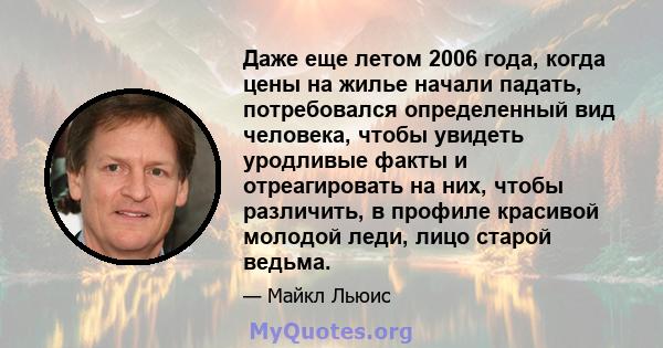 Даже еще летом 2006 года, когда цены на жилье начали падать, потребовался определенный вид человека, чтобы увидеть уродливые факты и отреагировать на них, чтобы различить, в профиле красивой молодой леди, лицо старой