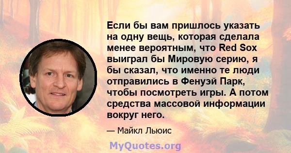 Если бы вам пришлось указать на одну вещь, которая сделала менее вероятным, что Red Sox выиграл бы Мировую серию, я бы сказал, что именно те люди отправились в Фенуэй Парк, чтобы посмотреть игры. А потом средства